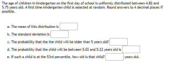 The age of children in kindergarten on the first day of school is uniformly distributed between 4.82 and
5.75 years old. A first time kindergarten child is selected at random. Round answers to 4 decimal places if
possible.
a. The mean of this distribution is
b. The standard deviation is
c. The probability that the the child will be older than 5 years old?
d. The probability that the child will be between 5.02 and 5.22 years old is
e. If such a child is at the 53rd percentile, how old is that child?
years old.