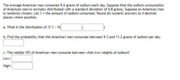 The average American man consumes 9.6 grams of sodium each day. Suppose that the sodium consumption
of American men is normally distributed with a standard deviation of 0.8 grams. Suppose an American man
is randomly chosen. Let X = the amount of sodium consumed. Round all numeric answers to 4 decimal
places where possible.
a. What is the distribution of X? X - N
b. Find the probability that this American man consumes between 9.3 and 11.2 grams of sodium per day.
c. The middle 10% of American men consume between what two weights of sodium?
Low:
High: