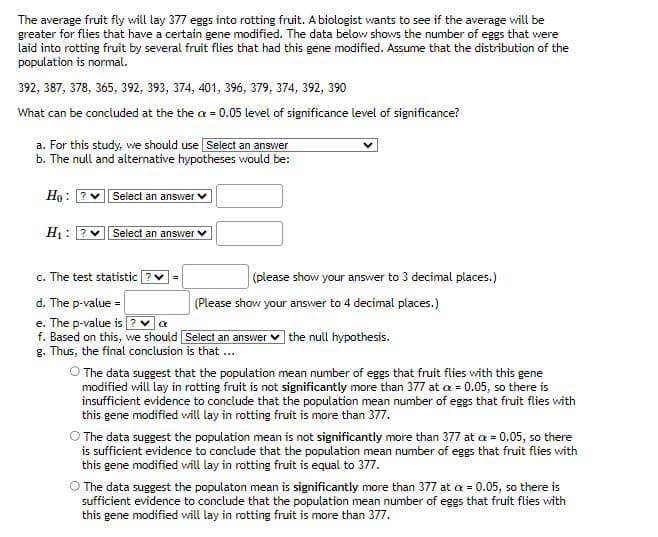 The average fruit fly will lay 377 eggs into rotting fruit. A biologist wants to see if the average will be
greater for flies that have a certain gene modified. The data below shows the number of eggs that were
laid into rotting fruit by several fruit flies that had this gene modified. Assume that the distribution of the
population is normal.
392, 387, 378, 365, 392, 393, 374, 401, 396, 379, 374, 392, 390
What can be concluded at the the ax = 0.05 level of significance level of significance?
a. For this study, we should use Select an answer
b. The null and alternative hypotheses would be:
Ho:
H₁: ?v
Select an answer
Select an answer ✓
c. The test statistic
d. The p-value =
e. The p-value is ? ✓ α
f. Based on this, we should [Select an answer the null hypothesis.
g. Thus, the final conclusion is that ...
(please show your answer to 3 decimal places.)
(Please show your answer to 4 decimal places.)
O The data suggest that the population mean number of eggs that fruit flies with this gene
modified will lay in rotting fruit is not significantly more than 377 at a = 0.05, so there is
insufficient evidence to conclude that the population mean number of eggs that fruit flies with
this gene modified will lay in rotting fruit is more than 377.
O The data suggest the population mean is not significantly more than 377 at a = 0.05, so there
is sufficient evidence to conclude that the population mean number of eggs that fruit flies with
this gene modified will lay in rotting fruit is equal to 377.
O The data suggest the populaton mean is significantly more than 377 at a = 0.05, so there is
sufficient evidence to conclude that the population mean number of eggs that fruit flies with
this gene modified will lay in rotting fruit is more than 377.