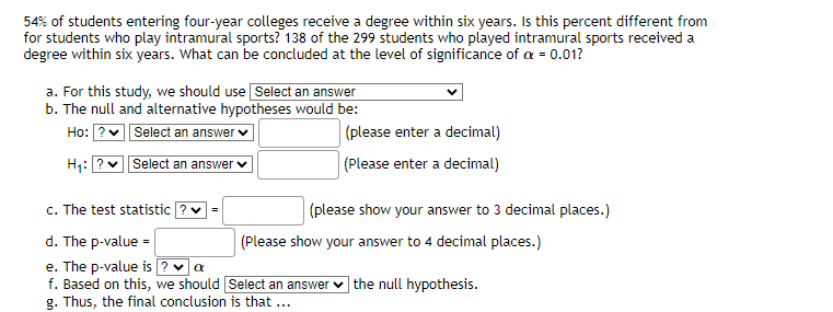 54% of students entering four-year colleges receive a degree within six years. Is this percent different from
for students who play intramural sports? 138 of the 299 students who played intramural sports received a
degree within six years. What can be concluded at the level of significance of a = 0.01?
a. For this study, we should use Select an answer
b. The null and alternative hypotheses would be:
Ho: ?✓ Select an answer
H₁: ? Select an answer ✓
c. The test statistic ? ✓=
d. The p-value =
e. The p-value is ? ✓ a
f. Based on this, we should
g. Thus, the final conclusion is that ...
(please enter a decimal)
(Please enter a decimal)
(please show your answer to 3 decimal places.)
(Please show your answer to 4 decimal places.)
Select an answer the null hypothesis.