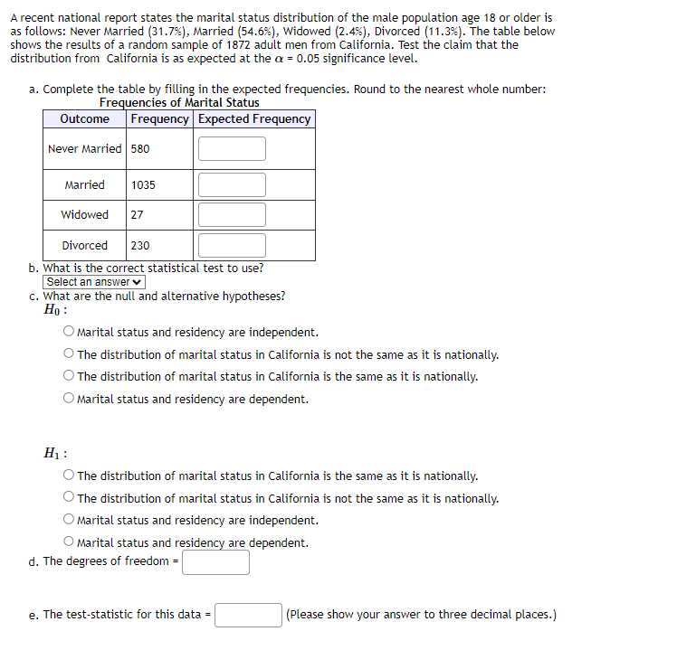 A recent national report states the marital status distribution of the male population age 18 or older is
as follows: Never Married (31.7%), Married (54.6%), Widowed (2.4%), Divorced (11.3%). The table below
shows the results of a random sample of 1872 adult men from California. Test the claim that the
distribution from California is as expected at the a = 0.05 significance level.
a. Complete the table by filling in the expected frequencies. Round to the nearest whole number:
Frequencies of Marital Status
Outcome Frequency Expected Frequency
Never Married 580
Married 1035
Widowed 27
Divorced 230
b. What is the correct statistical test to use?
Select an answer ✓
c. What are the null and alternative hypotheses?
Ho:
Marital status and residency are independent.
The distribution of marital status in California is not the same as it is nationally.
The distribution of marital status in California is the same as it is nationally.
O Marital status and residency are dependent.
H₁:
The distribution of marital status in California is the same as it is nationally.
The distribution of marital status in California is not the same as it is nationally.
Marital status and residency are independent.
O Marital status and residency are dependent.
d. The degrees of freedom =
e. The test-statistic for this data =
(Please show your answer to three decimal places.)