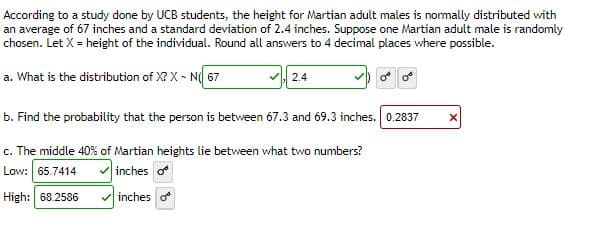 According to a study done by UCB students, the height for Martian adult males is normally distributed with
an average of 67 inches and a standard deviation of 2.4 inches. Suppose one Martian adult male is randomly
chosen. Let X = height of the individual. Round all answers to 4 decimal places where possible.
a. What is the distribution of X? X - N( 67
2.4
b. Find the probability that the person is between 67.3 and 69.3 inches. 0.2837 X
c. The middle 40% of Martian heights lie between what two numbers?
Low: 65.7414
inches o
High: 68.2586
inches