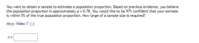 You want to obtain a sample to estimate a population proportion. Based on previous evidence, you believe
the population proportion is approximately p = 0.78. You would like to be 97% confident that your esimate
is within 5% of the true population proportion. How large of a sample size is required?
Hint: Video
[+]
n =