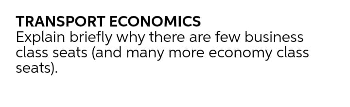 TRANSPORT ECONOMICS
Explain briefly why there are few business
class seats (and many more economy class
seats).
