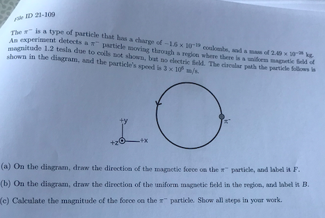 le ID 21-109
he is a type of particle that has a charge of -1.6 x 10-1 coulombs, and a mass of 2.49 x 10 kg
An experiment detects a particle moving through a region where there is a uniform magnetic field of
magnitude 1.2 tesla due to coils not shown, but no electric Beld. The circular path the particle follows is
shown in the diagram, and the particle's speed is 3 x 10 m/s.
-++
+20
(a) On the diagram, draw the direction of the magnetic force on the particle, and label it F.
(b) On the diagram, draw the direction of the uniform magnetic field in the region, and label it B.
(c) Calculate the magnitude of the force on the particle. Show all steps in your work.
