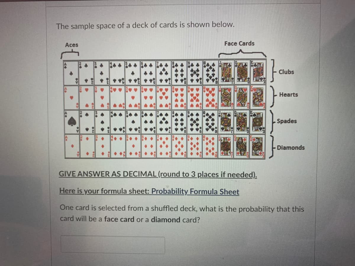 The sample space of a deck of cards is shown below.
Aces
Face Cards
Clubs
* 中中
Hearts
Spades
• : • •: • :
Diamonds
• • • • •
GIVE ANSWER AS DECIMAL (round to 3 places if needed).
Here is your formula sheet: Probability Formula Sheet
One card is selected from a shuffled deck, what is the probability that this
card will be a face card or a diamond card?
