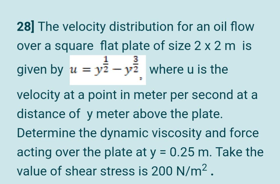 28] The velocity distribution for an oil flow
over a square flat plate of size 2 x 2 m is
given by u = y2 – y7 where u is the
|
velocity at a point in meter per second at a
distance of y meter above the plate.
Determine the dynamic viscosity and force
acting over the plate at y = 0.25 m. Take the
value of shear stress is 200 N/m² .
