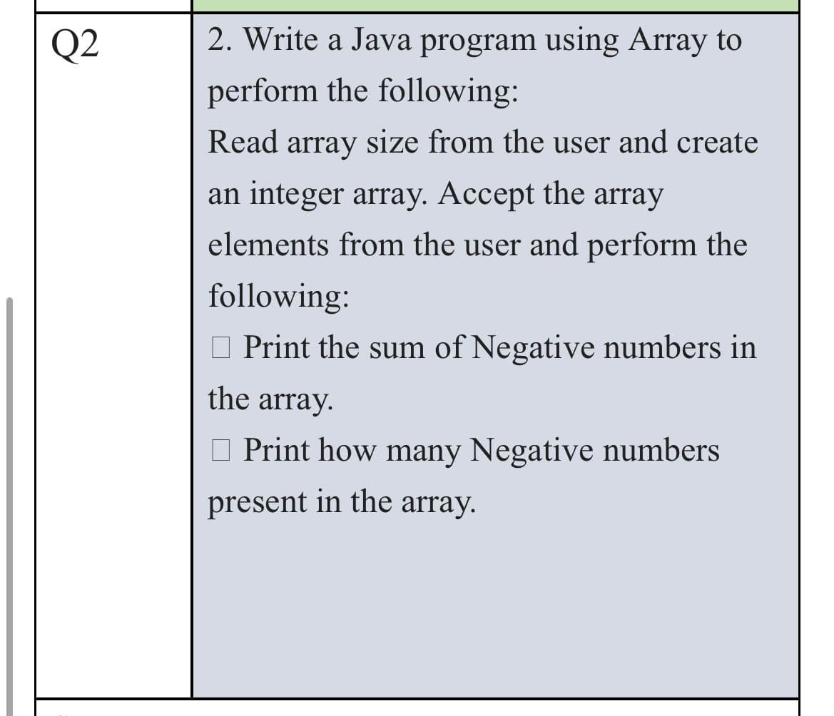 Q2
2. Write a Java program using Array to
perform the following:
Read array size from the user and create
an integer array. Accept the array
elements from the user and perform the
following:
Print the sum of Negative numbers in
the array.
Print how many Negative numbers
present in the array.