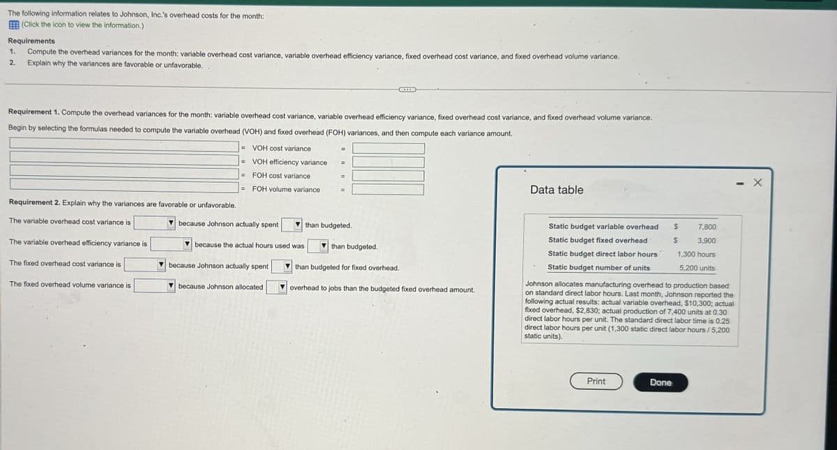The following information relates to Johnson, Inc.'s overhead costs for the month:
(Click the icon to view the information.)
Requirements
1.
2.
Compute the overhead variances for the month: variable overhead cost variance, variable overhead efficiency variance, fixed overhead cost variance, and fixed overhead volume variance.
Explain why the variances are favorable or unfavorable.
Requirement 1. Compute the overhead variances for the month: variable overhead cost variance, variable overhead efficiency variance, fixed overhead cost variance, and fixed overhead volume variance.
Begin by selecting the formulas needed to compute the variable overhead (VOH) and fixed overhead (FOH) variances, and then compute each variance amount.
Requirement 2. Explain why the variances are favorable or unfavorable.
=VOH cost variance
=VOH efficiency variance
FOH cost variance
= FOH volume variance
=
Data table
The variable overhead cost variance is
The variable overhead efficiency variance is
because Johnson actually spent
than budgeted.
The fixed overhead cost variance is
The fixed overhead volume variance is
because the actual hours used was
because Johnson actually spent
because Johnson allocated
than budgeted.
than budgeted for fixed overhead.
overhead to jobs than the budgeted fixed overhead amount.
Static budget variable overhead
Static budget fixed overhead
Static budget direct labor hours
Static budget number of units
$
7,800
$
3,900
1,300 hours
5,200 units
Johnson allocates manufacturing overhead to production based
on standard direct labor hours. Last month, Johnson reported the
following actual results: actual variable overhead, $10,300; actual
fixed overhead, $2,830; actual production of 7,400 units at 0.30
direct labor hours per unit. The standard direct labor time is 0.25
direct labor hours per unit (1,300 static direct labor hours/5,200
static units).
Print
Done