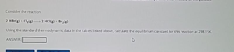 Consider the reaction
2 HBr(g) + Cl2(g) 2 HCl(g) - Br₂(g)
Using the standard thermodynamic data in the tables linked above, calculate the equilibrium constant for this reaction at 298.15K.
ANSWER:
R