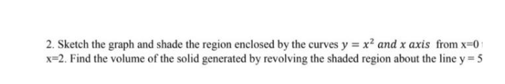 2. Sketch the graph and shade the region enclosed by the curves y = x² and x axis from x-01
x=2. Find the volume of the solid generated by revolving the shaded region about the line y = 5
