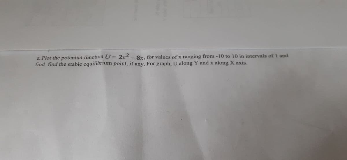 5. Plot the potential function U= 2x-8x, for values of x ranging from -10 to 10 in intervals of 1 and
find find the stable equilibrium point, if any. For graph, U along Y and x along X axis.
