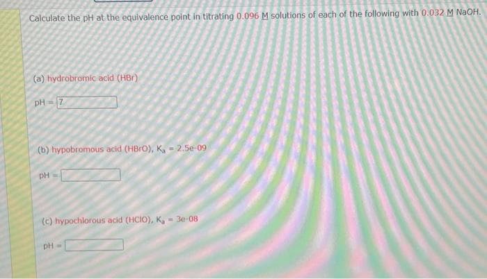 Calculate the pH at the equivalence point in titrating 0.096 M solutions of each of the following with 0.032 M NaOH.
(a) hydrobromic acid (HBr)
pH = 7
(b) hypobromous acid (HBrO), K, - 2.5e-09
pH
(c) hypochlorous acid (HCIO), K, - 3e-08
pH=
