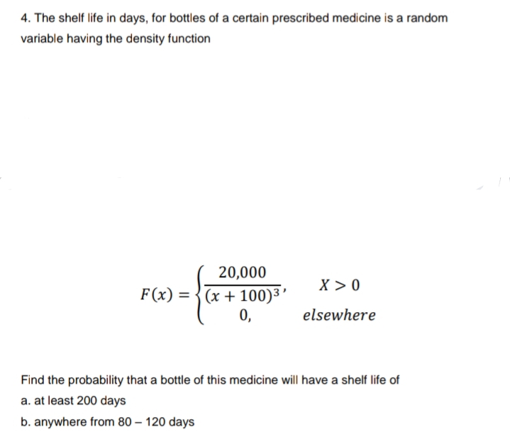 4. The shelf life in days, for bottles of a certain prescribed medicine is a random
variable having the density function
20,000
X >0
F (x) = {(x + 100)3’
0,
%3D
elsewhere
Find the probability that a bottle of this medicine will have a shelf life of
a. at least 200 days
b. anywhere from 80 – 120 days
