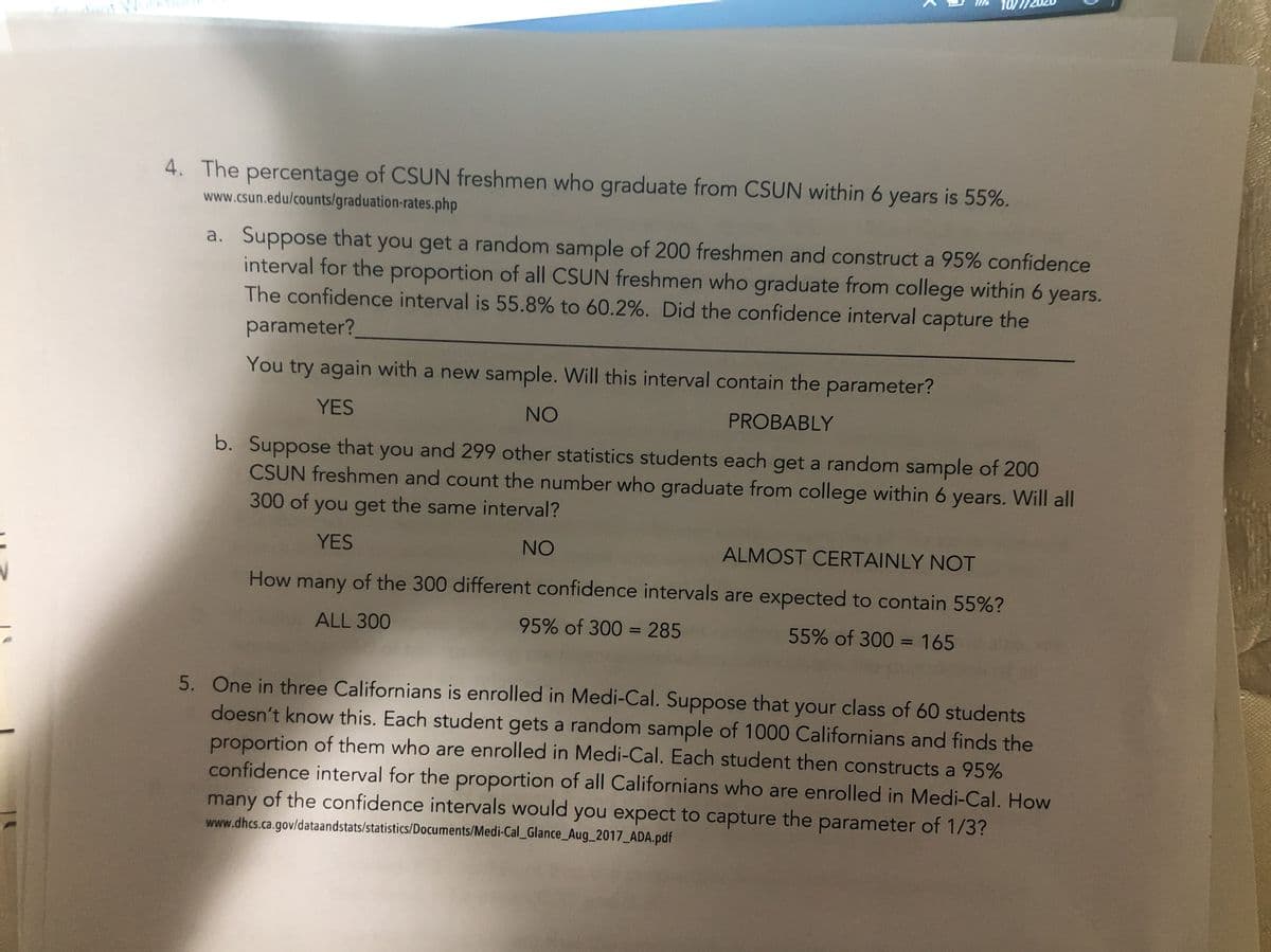 ant W
4. The percentage of CSUN freshmen who graduate from CSUN within 6 years is 55%.
www.csun.edu/counts/graduation-rates.php
a. Suppose that you get a random sample of 200 freshmen and construct a 95% confidence
interval for the proportion of all CSUN freshmen who graduate from college within 6 years.
The confidence interval is 55.8% to 60.2%. Did the confidence interval capture the
parameter?
You try again with a new sample. Will this interval contain the parameter?
YES
NO
PROBABLY
b. Suppose that you and 299 other statistics students each get a random sample of 200
CSUN freshmen and count the number who graduate from college within 6 years. Will all
300 of you get the same interval?
YES
NO
ALMOST CERTAINLY NOT
How
many
of the 300 different confidence intervals are expected to contain 55%?
ALL 300
95% of 300 = 285
55% of 300 = 165
%3D
%3D
5. One in three Californians is enrolled in Medi-Cal. Suppose that your class of 60 students
doesn't know this. Each student gets a random sample of 1000 Californians and finds the
proportion of them who are enrolled in Medi-Cal. Each student then constructs a 95%
confidence interval for the proportion of all Californians who are enrolled in Medi-Cal. How
many of the confidence intervals would you expect to capture the parameter of 1/3?
www.dhcs.ca.gov/dataandstats/statistics/Documents/Medi-Cal_Glance_Aug_2017_ADA.pdf

