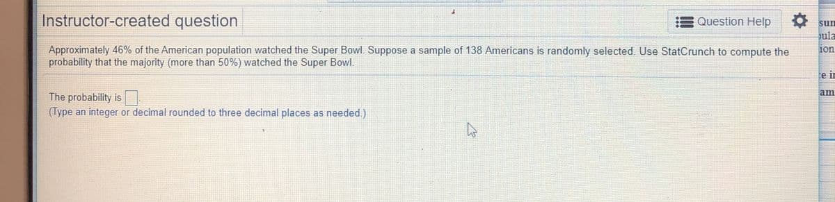 Instructor-created question
Question Help
sun
ula
Approximately 46% of the American population watched the Super Bowl. Suppose a sample of 138 Americans is randomly selected Use StatCrunch to compute the
probability that the majority (more than 50%) watched the Super Bowl.
10n
e ir
am
The probability is
(Type an integer or decimal rounded to three decimal places as needed.)
