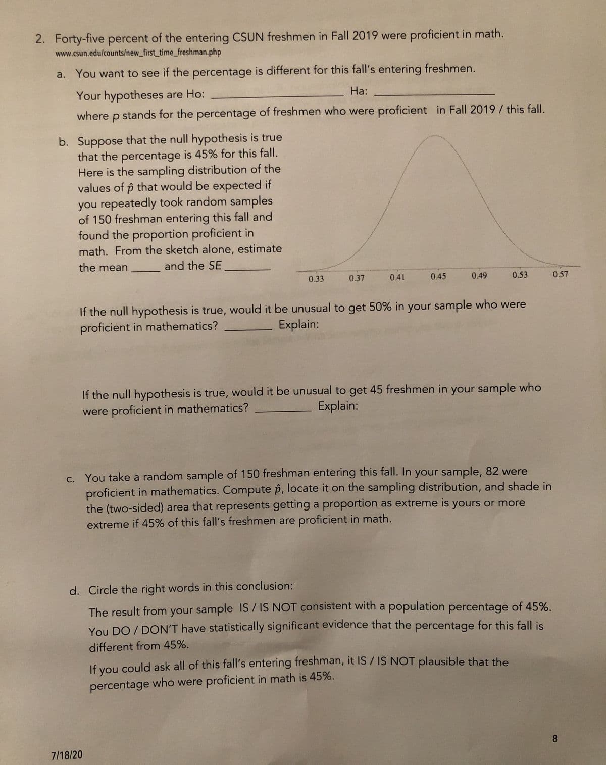 2. Forty-five percent of the entering CSUN freshmen in Fall 2019 were proficient in math.
www.csun.edu/counts/new_first_time_freshman.php
a. You want to see if the percentage is different for this fall's entering freshmen.
Your hypotheses are Ho:
На:
where p stands for the percentage of freshmen who were proficient in Fall 2019 / this fall.
b. Suppose that the null hypothesis is true
that the percentage is 45% for this fall.
Here is the sampling distribution of the
values of p that would be expected if
you repeatedly took random samples
of 150 freshman entering this fall and
found the proportion proficient in
math. From the sketch alone, estimate
the mean
and the SE
0.33
0.37
0.41
0.45
0.49
0.53
0.57
If the null hypothesis is true, would it be unusual to get 50% in your sample who were
proficient in mathematics?
Explain:
If the null hypothesis is true, would it be unusual to get 45 freshmen in your sample who
were proficient in mathematics?
Explain:
c. You take a random sample of 150 freshman entering this fall. In your sample, 82 were
proficient in mathematics. Compute p, locate it on the sampling distribution, and shade in
the (two-sided) area that represents getting a proportion as extreme is yours or more
extreme if 45% of this fall's freshmen are proficient in math.
d. Circle the right words in this conclusion:
The result from your sample IS / IS NOT consistent with a population percentage of 45%.
You DO / DON'T have statistically significant evidence that the percentage for this fall is
different from 45%.
If you could ask all of this fall's entering freshman, it IS / IS NOT plausible that the
percentage who were proficient in math is 45%.
8.
7/18/20
