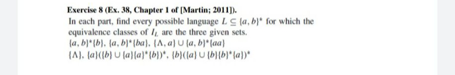 Exercise 8 (Ex. 38, Chapter 1 of [Martin; 2011).
In each part, find every possible language LC (a, b} for which the
equivalence classes of I, are the three given sets.
(a, b)* (b), (a, b)* (ba}, {A, a) U (a, b}* (aa)
(A), (a}({b} U (a}{a}* {b})*, {b}({a}U (b}{b}* {a})*
