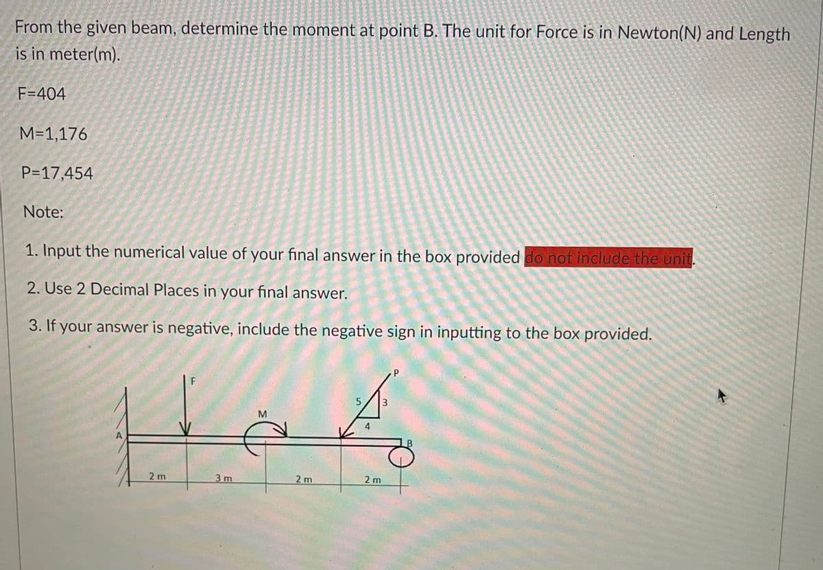 From the given beam, determine the moment at point B. The unit for Force is in Newton(N) and Length
is in meter(m).
F=404
M=1,176
P=17,454
Note:
1. Input the numerical value of your final answer in the box provided do not include the unit.
2. Use 2 Decimal Places in your final answer.
3. If your answer is negative, include the negative sign in inputting to the box provided.
F
5
3
M
4
A
2 m
3 m
2 m
2 m
