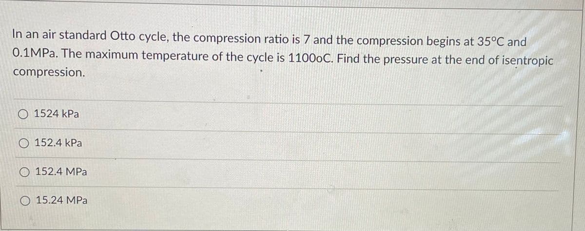 In an air standard Otto cycle, the compression ratio is 7 and the compression begins at 35°C and
0.1MP.. The maximum temperature of the cycle is 11000C. Find the pressure at the end of isentropic
compression.
O 1524 kPa
O 152.4 kPa
O 152.4 MPa
O 15.24 MPa
