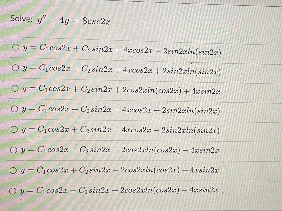 Solve: y" + 4y = 8csc2x
O y = C1cos2x + C2 sin2x + 4xcos2x – 2sin2xln(sin2x)
%3D
O y = C1cos2x + C2 sin2x + 4xcos2x + 2sin2xln(sin2x)
y = C1cos2x + C2 sin2x + 2cos2xln(cos2x) + 4xsin2x
O y = C1cos2x + C2 sin2x
4xcos2x + 2sin2aln(sin2x)
|
O y = C1cos2x + C2 sin2x
4xcos2x – 2sin2aln(sin2x)
O y = C1cos2x + C2 sin2x
2cos2xln(cos2x) – 4xsin2x
|-
O y = C1 cos2x + C2 sin2x – 2cos2xln(cos2x) + 4xsin2a
O y = C1cos2x + C2 sin2x + 2cos2xln(cos2x) – 4xsin2x
