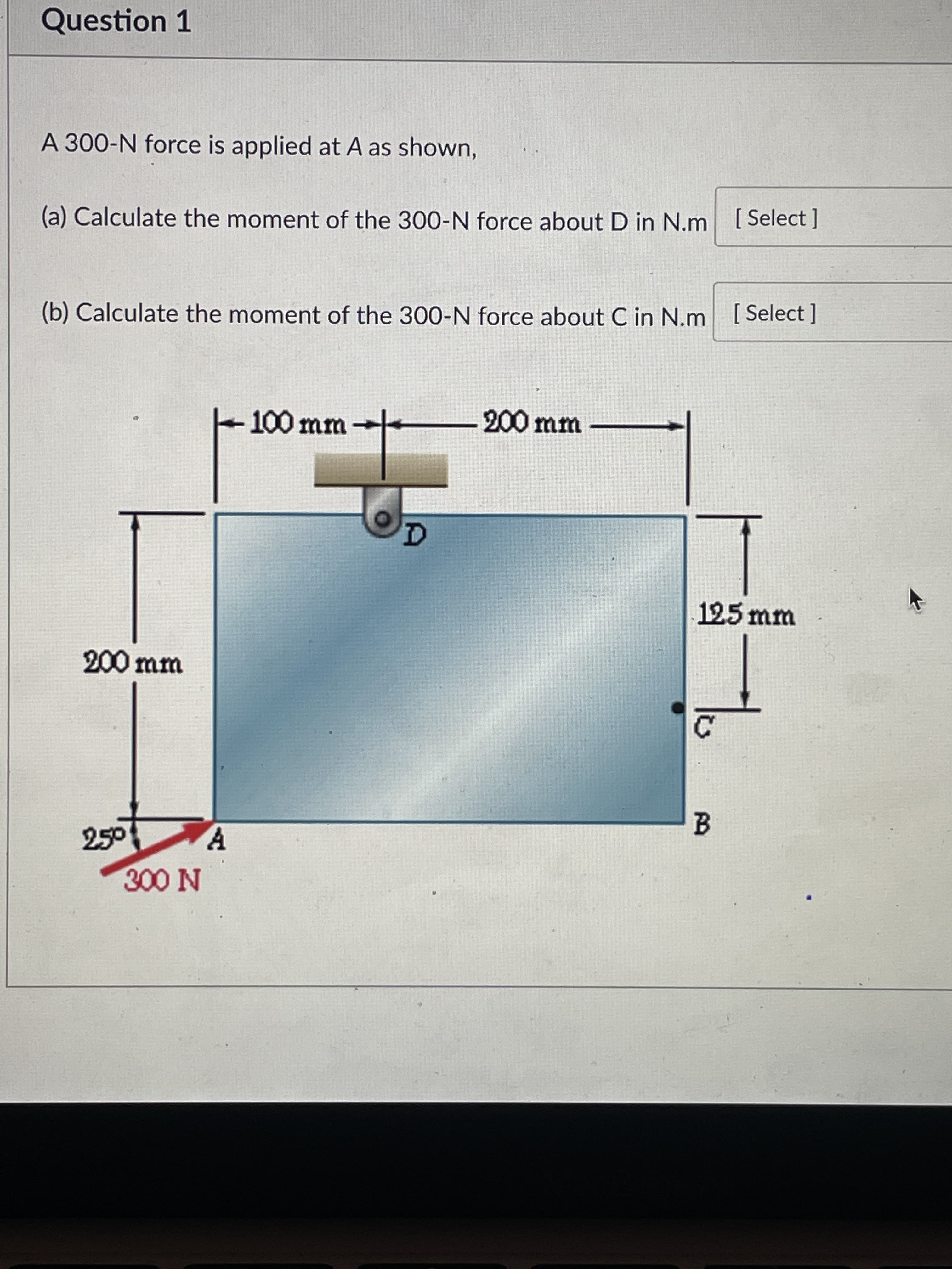 Question 1
A 300-N force is applied at A as shown,
(a) Calculate the moment of the 300-N force about D in N.m [Select ]
(b) Calculate the moment of the 300-N force about C in N.m [Select ]
100 mm
200 mm
125mm
200mm
250
N 00 N
