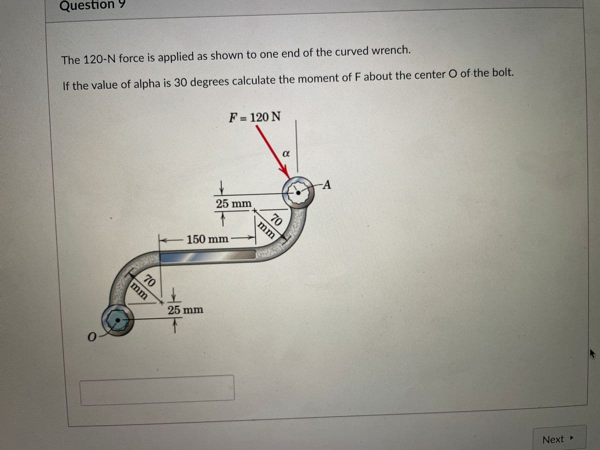 If the value of alpha is 30 degrees calculate the moment of F about the center O of the bolt.
F = 120 N
Question 9
The 120-N force is applied as shown to one end of the curved wrench.
%3D
-A
25 mm
70
mm
150 mm
70
mm
25 mm
Next
