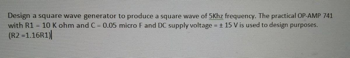 Design a square wave generator to produce a square wave of 5Khz frequency. The practical OP-AMP 741
with R1 = 10 K ohm and C = 0.05 micro F and DC supply voltage = ± 15 V is used to design purposes.
(R2 =1.16R1)|