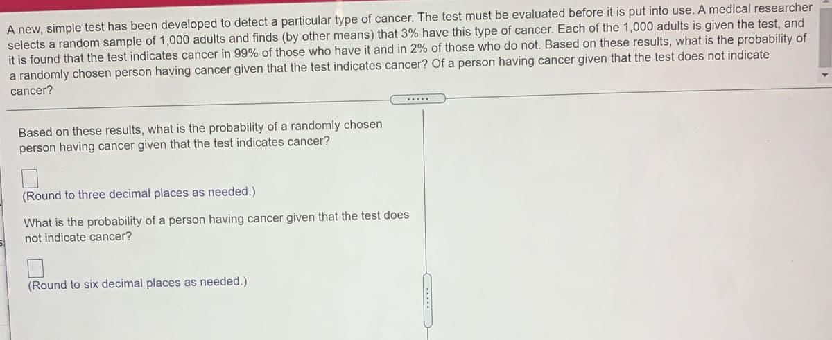 A new, simple test has been developed to detect a particular type of cancer. The test must be evaluated before it is put into use. A medical researcher
selects a random sample of 1,000 adults and finds (by other means) that 3% have this type of cancer. Each of the 1,000 adults is given the test, and
it is found that the test indicates cancer in 99% of those who have it and in 2% of those who do not. Based on these results, what is the probability of
a randomly chosen person having cancer given that the test indicates cancer? Of a person having cancer given that the test does not indicate
cancer?
.....
Based on these results, what is the probability of a randomly chosen
person having cancer given that the test indicates cancer?
(Round to three decimal places as needed.)
What is the probability of a person having cancer given that the test does
not indicate cancer?
(Round to six decimal places as needed.)
.....
