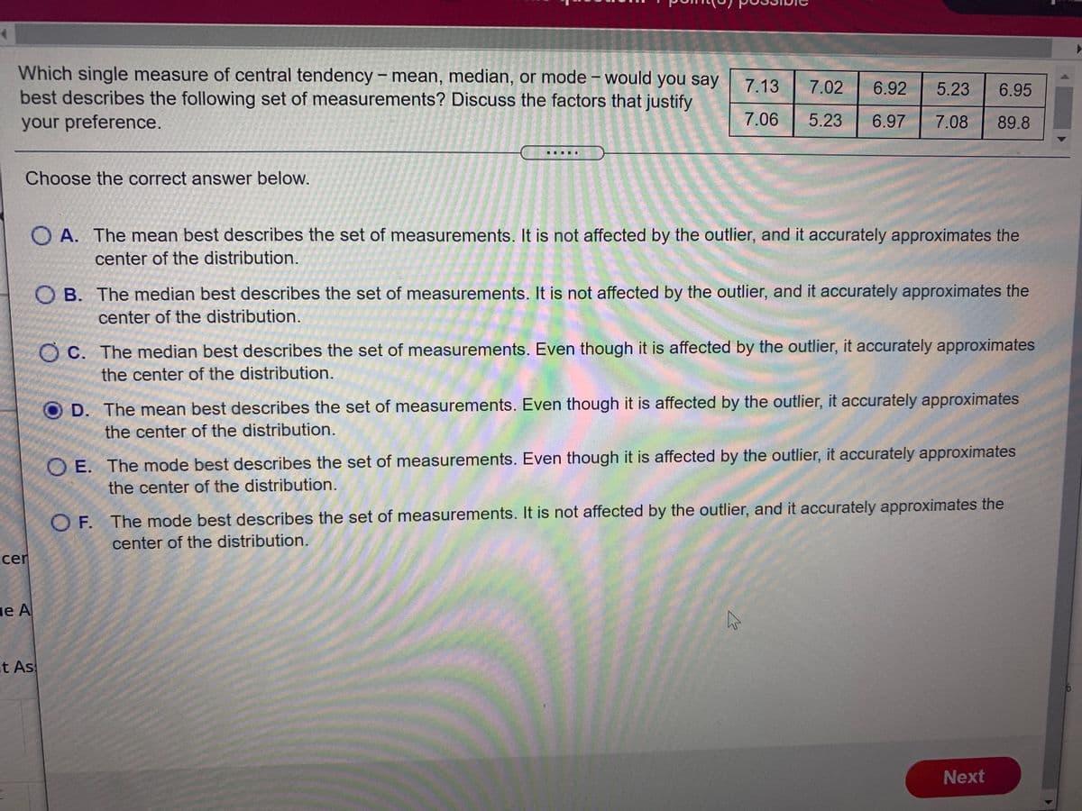 Which single measure of central tendency – mean, median, or mode – would you say
best describes the following set of measurements? Discuss the factors that justify
7.13
7.02
6.92
5.23
6.95
your preference.
7.06
5.23
6.97
7.08
89.8
Choose the correct answer below.
O A. The mean best describes the set of measurements. It is not affected by the outlier, and it accurately approximates the
center of the distribution.
O B. The median best describes the set of measurements. It is not affected by the outlier, and it accurately approximates the
center of the distribution.
O C. The median best describes the set of measurements. Even though it is affected by the outlier, it accurately approximates
the center of the distribution.
D. The mean best describes the set of measurements. Even though it is affected by the outlier, it accurately approximates
the center of the distribution.
O E. The mode best describes the set of measurements. Even though it is affected by the outlier, it accurately approximates
the center of the distribution.
O F. The mode best describes the set of measurements. It is not affected by the outlier, and it accurately approximates the
center of the distribution.
cer
ge A
t As
Next
