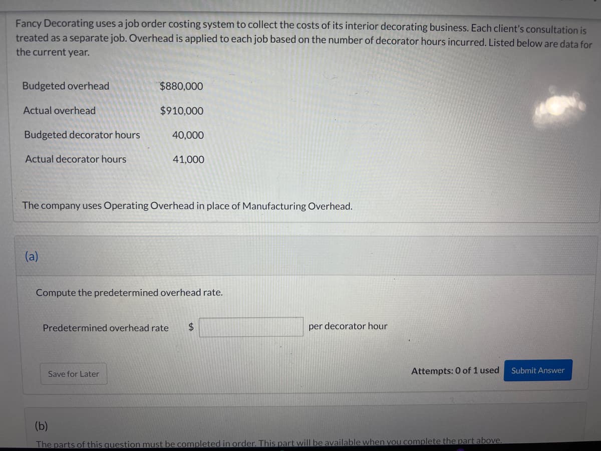 Fancy Decorating uses a job order costing system to collect the costs of its interior decorating business. Each client's consultation is
treated as a separate job. Overhead is applied to each job based on the number of decorator hours incurred. Listed below are data for
the current year.
Budgeted overhead
Actual overhead
Budgeted decorator hours
Actual decorator hours
(a)
$880,000
$910,000
40,000
The company uses Operating Overhead in place of Manufacturing Overhead.
41,000
Save for Later
Compute the predetermined overhead rate.
Predetermined overhead rate $
per decorator hour
Attempts: 0 of 1 used
(b)
The parts of this question must be completed in order. This part will be available when you complete the part above.
Submit Answer