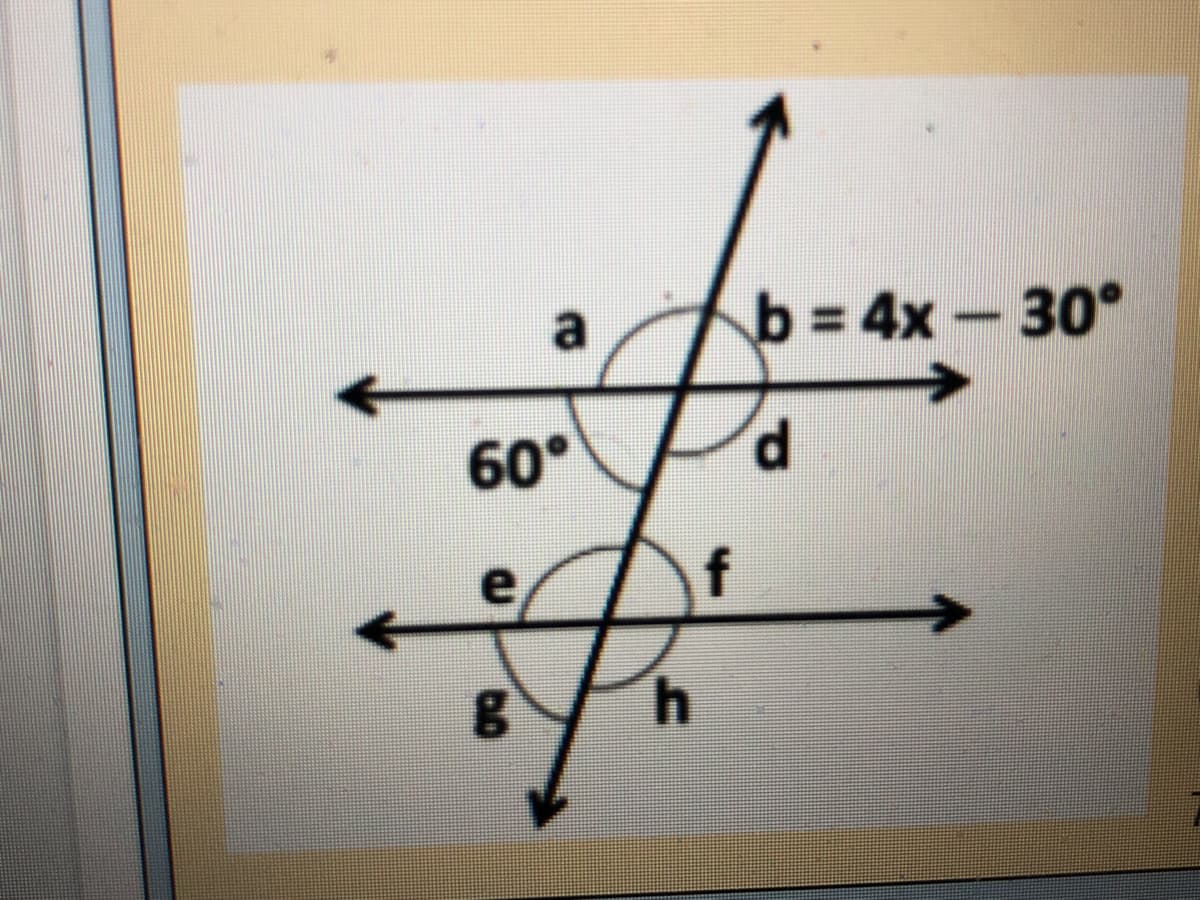 ### Transversals and Angle Relationships

**Transversal and Angles Diagram**

In the diagram shown:

- Two parallel horizontal lines are intersected by a transversal, forming eight angles at the points of intersection.
- The angles are labeled as follows: 
  - At the upper intersection: \( a \), \( b \) as corresponding angles on the horizontal line, and \( d \) as the vertically opposite angle to \( b \).
  - At the lower intersection: \( e \), \( f \) as corresponding angles on the horizontal line, and \( g \) and \( h \) as related angles.
  
The angle relationships provided are:
- \( \angle a = 60^\circ \)
- \( \angle b = 4x - 30^\circ \)

### Analyzing Angle Relationships

1. **Corresponding Angles**: Angles formed on the same side of a transversal with two parallel lines and are equal.
   - \( \angle a \) corresponds to \( \angle e \).
   - \( \angle b \) corresponds to \( \angle f \).

2. **Alternate Interior Angles**: Angles formed on the opposite sides of a transversal but inside two parallel lines and are equal:
   - \( \angle d \) corresponds to \( \angle f \).
   - \( \angle e \) corresponds to \( \angle g \).

3. **Alternate Exterior Angles**: Angles formed on the opposite sides of a transversal but outside two parallel lines and are equal:
   - \( \angle a \) corresponds to \( \angle h \).
   - \( \angle b \) corresponds to \( \angle g \).

4. **Vertically Opposite Angles**: Angles directly opposite each other when two lines intersect and are always equal:
   - \( \angle b \) and \( \angle d \) are vertically opposite.
   - \( \angle f \) and \( \angle h \) are vertically opposite.

### Solving for \( x \)

To find \( x \) using the given angle relationships:
- Since \( \angle a \) and \( \angle b \) are corresponding angles and the lines are parallel:
\[
\angle a = \angle b
\]
Given:
\[
\angle a = 60^\circ
\]
\[
\angle b = 4x - 30^\circ
\]
thus