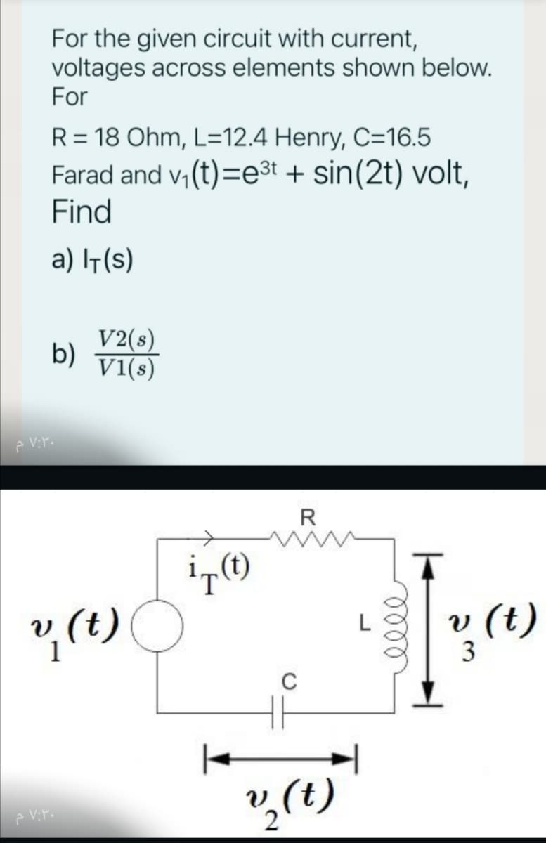 For the given circuit with current,
voltages across elements shown below.
For
R = 18 Ohm, L=12.4 Henry, C=16.5
Farad and v, (t)=e3t + sin(2t) volt,
Find
a) It(s)
V2(s)
b)
Vi(s)
R
v (t)
3
? (1)
C
v,(t)
e Vr.
lell
