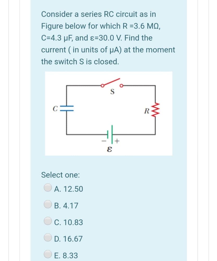 Consider a series RC circuit as in
Figure below for which R =3.6 MQ,
C=4.3 µF, and ɛ=30.0 V. Find the
current (in units of µA) at the moment
the switch S is closed.
R
+
Select one:
A. 12.50
B. 4.17
C. 10.83
D. 16.67
E. 8.33
