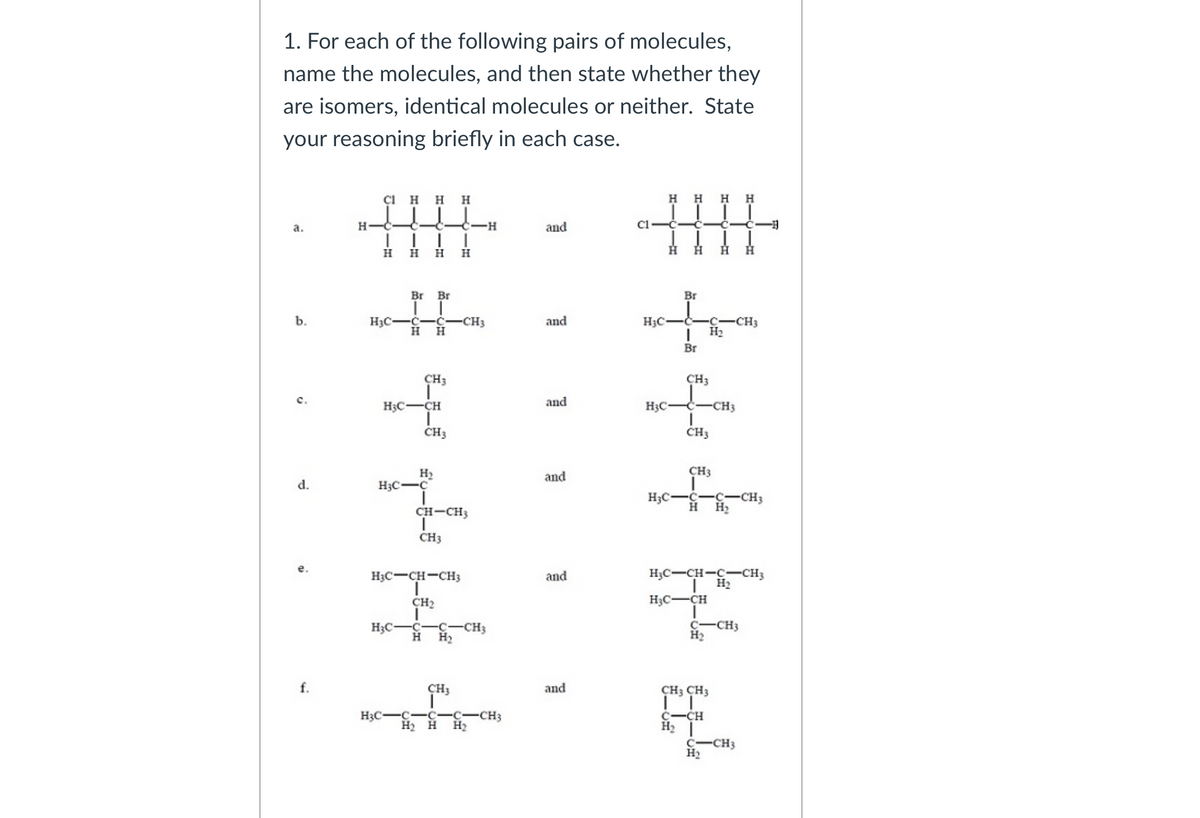 1. For each of the following pairs of molecules,
name the molecules, and then state whether they
are isomers, identical molecules or neither. State
your reasoning briefly in each case.
çI HH
H
H H
H
a.
C-H
and
C1-
日
H.
Br Br
Br
---C-CH3
H2
b.
H3C-
C-C-CH3
нн
and
H3C
Br
CH3
CH3
H3C-CH
and
H3C
-CH3
CH3
CH3
CH3
H2
H3C-C
and
d.
H3C-C-c-CH3
CH-CH3
H
H2
CH3
H3C-CH-CH3
H3C-CH-C--CH3
H2
and
CH2
H3C-CH
H3C
C-C-CH3
C-CH3
H2
H
H2
CH3
and
CH3 CH3
H3C-C-C
-C-CH3
Н
C-CH
H2
H2 H
CH3
H2
