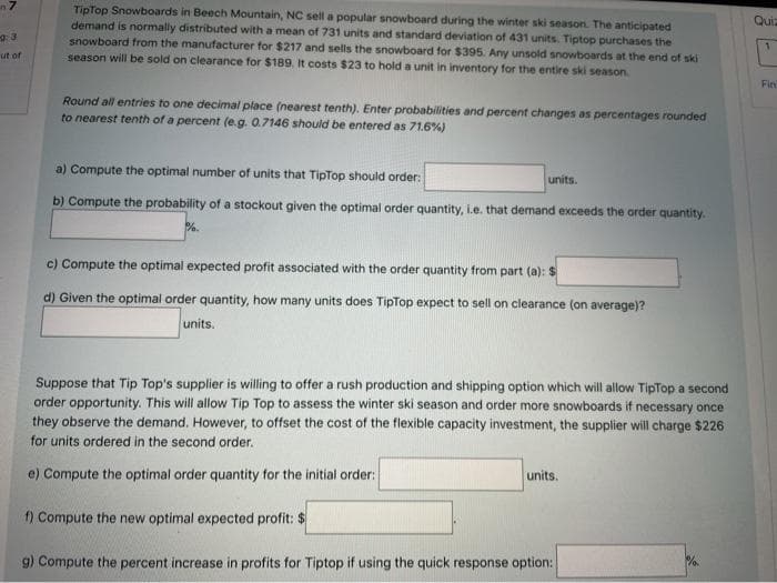 n7
TipTop Snowboards in Beech Mountain, NC sell a popular snowboard during the winter ski season. The anticipated
demand is normally distributed with a mean of 731 units and standard deviation of 431 units. Tiptop purchases the
snowboard from the manufacturer for $217 and sells the snowboard for $395. Any unsold snowboards at the end of ski
season will be sold on clearance for $189. It costs $23 to hold a unit in inventory for the entire ski season.
Quiz
ut of
Fin
Round all entries to one decimal place (nearest tenth). Enter probabilities and percent changes as percentages rounded
to nearest tenth of a percent (e.g. 0.7146 should be entered as 71.6%)
a) Compute the optimal number of units that TipTop should order:
units.
b) Compute the probability of a stockout given the optimal order quantity, i.e. that demand exceeds the order quantity.
c) Compute the optimal expected profit associated with the order quantity from part (a): $
d) Given the optimal order quantity, how many units does TipTop expect to sell on clearance (on average)?
units.
Suppose that Tip Top's supplier is willing to offer a rush production and shipping option which will allow TipTop a second
order opportunity. This will allow Tip Top to assess the winter ski season and order more snowboards if necessary once
they observe the demand. However, to offset the cost of the flexible capacity investment, the supplier will charge $226
for units ordered in the second order.
units.
e) Compute the optimal order quantity for the initial order:
f) Compute the new optimal expected profit: $
%.
g) Compute the percent increase in profits for Tiptop if using the quick response option:
