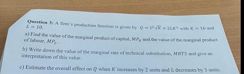 Question 3: A firm's production function is given by Q = L2VK + 2LK? with K = 16 and
L = 10.
a) Find the value of the marginal product of capital, M PK and the value of the marginal product
of labour, MPL-
b) Write down the value of the marginal rate of technical substitution, MRTS and give an
interpretation of this value.
c) Estimate the overall effect on Q when K increases by 2 units and L decreases by 3 units.
