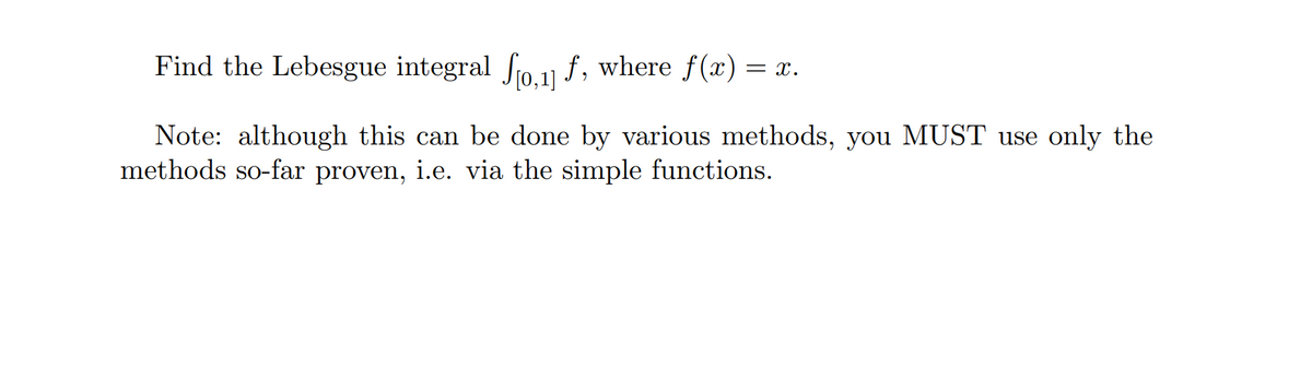 Find the Lebesgue integral fo.1 f, where f(x) = x.
Note: although this can be done by various methods, you MUST use only the
methods so-far proven, i.e. via the simple functions.
