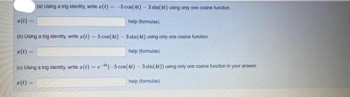 (a) Using a trig identity, write z(t) - -5 cos(4t) - 3 sin(4t) uning only one cosine tunction.
(t)
help (formulas)
(b) Using a trig identity, write z(t) = 5 cos(4t) – 3 sin(4t) using only one cosine function.
z(t)
help (formulas)
(c) Using a trig identity, write r(t) = e"(-5 cos(4t) - 3 sin(4t)) using only one cosine function in your answer.
r(t) :
help (formulas)

