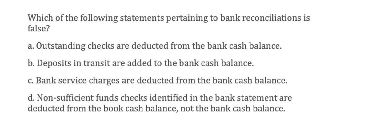 Which of the following statements pertaining to bank reconciliations is
false?
a. Outstanding checks are deducted from the bank cash balance.
b. Deposits in transit are added to the bank cash balance.
c. Bank service charges are deducted from the bank cash balance.
d. Non-sufficient funds checks identified in the bank statement are
deducted from the book cash balance, not the bank cash balance.