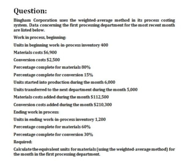 Question:
Bingham Corporation uses the weighted-average method in its process costing
system. Data concerning the first processing department for the most recent month
are listed below.
Work in process, beginning:
Units in beginning work-in-process inventory 400
Materials costs $6,900
Conversion costs $2,500
Percentage complete for materials 80%
Percentage complete for conversion 15%
Units started into production during the month 6,000
Units transferred to the next department during the month 5,000
Materials costs added during the month $112,500
Conversion costs added during the month $210,300
Ending work in process:
Units in ending work-in-process inventory 1,200
Percentage complete for materials 60%
Percentage complete for conversion 30%
Required:
Calculate the equivalent units for materials (using the weighted-average method) for
the month in the first processing department.