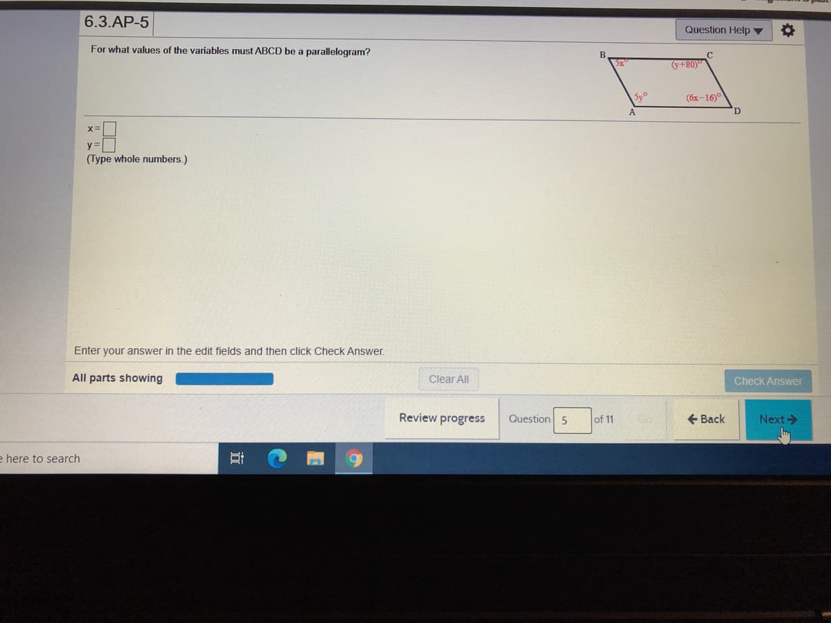 6.3.AP-5
Question Help ▼
For what values of the variables must ABCD be a parallelogram?
5x
(y+80)
Sy
(6x-16
D
x=
y=
(Type whole numbers.)
Enter your answer in the edit fields and then click Check Answer.
All parts showing
Clear All
Check Answer
Review progress
Question 5
of 11
+ Back
Next->
e here to search
近
