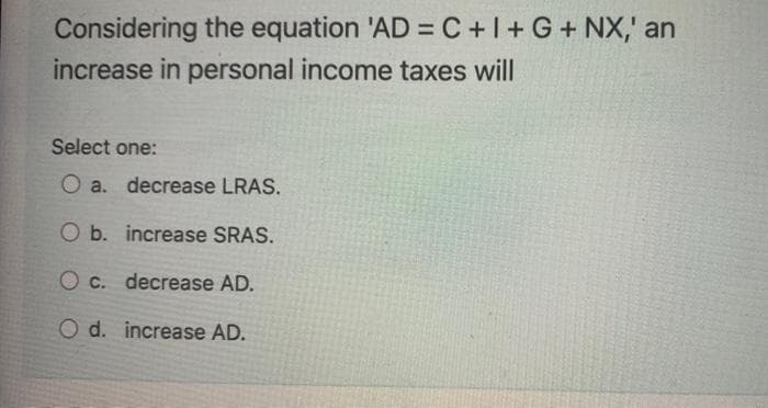 Considering the equation 'AD=C+I+G+ NX,' an
increase in personal income taxes will
Select one:
O a. decrease LRAS.
O b. increase SRAS.
O c. decrease AD.
O d. increase AD.