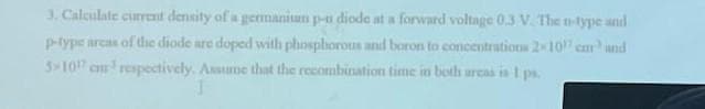3. Calculate current density of a germanium p-n diode at a forward voltage 0.3 V. The n-type and
p-type areas of the diode are doped with phosphorous and baron to concentrations 2-107 car and
3-107 cm³ respectively. Assume that the recombination time in both areas is 1 ps.
1