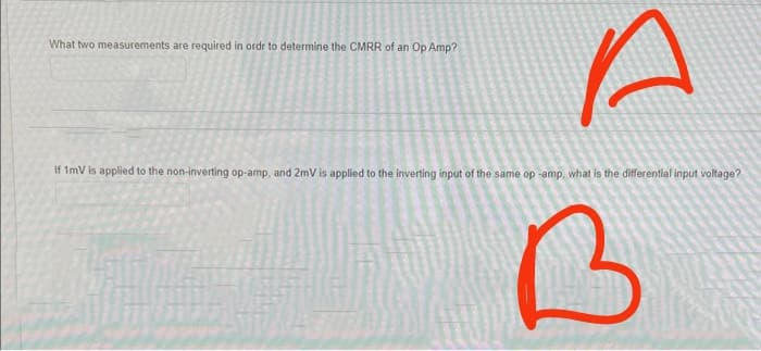 What two measurements are required in order to determine the CMRR of an Op Amp?
if 1mV is applied to the non-inverting op-amp, and 2mV is applied to the inverting input of the same op -amp, what is the differential input voltage?
B