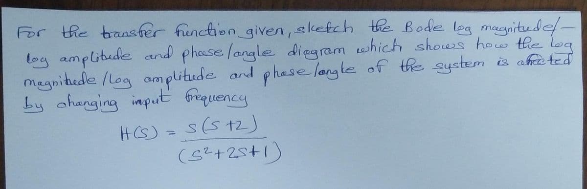 For the transfer function given, sketch the Bode log magnitude/ -
loy amplitude and phase /angle diagram which shows how the log
magnitude / Log amplitude and phase langle of the system is africted
by changing imput frequency
H(S)
s(5+2)
(5²+25+1)