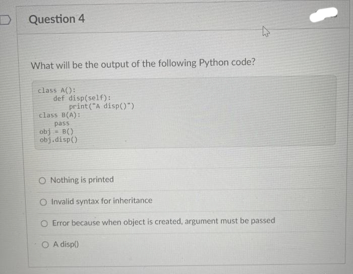 Question 4
What will be the output of the following Python code?
class A():
def disp(self):
print("A disp()").
class B(A):
pass
obj = B()
obj.disp()
O Nothing is printed
O Invalid syntax for inheritance
O Error because when object is created, argument must be passed
O A disp()