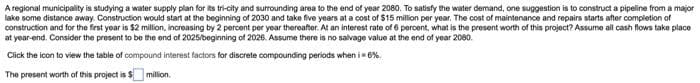 A regional municipality is studying a water supply plan for its tri-city and surrounding area to the end of year 2080. To satisfy the water demand, one suggestion is to construct a pipeline from a major
lake some distance away. Construction would start at the beginning of 2030 and take five years at a cost of $15 million per year. The cost of maintenance and repairs starts after completion of
construction and for the first year is $2 million, increasing by 2 percent per year thereafter. At an interest rate of 6 percent, what is the present worth of this project? Assume all cash flows take place
at year-end. Consider the present to be the end of 2025/beginning of 2026. Assume there is no salvage value at the end of year 2080.
Click the icon to view the table of compound interest factors for discrete compounding periods when i = 6%.
The present worth of this project is $
million.