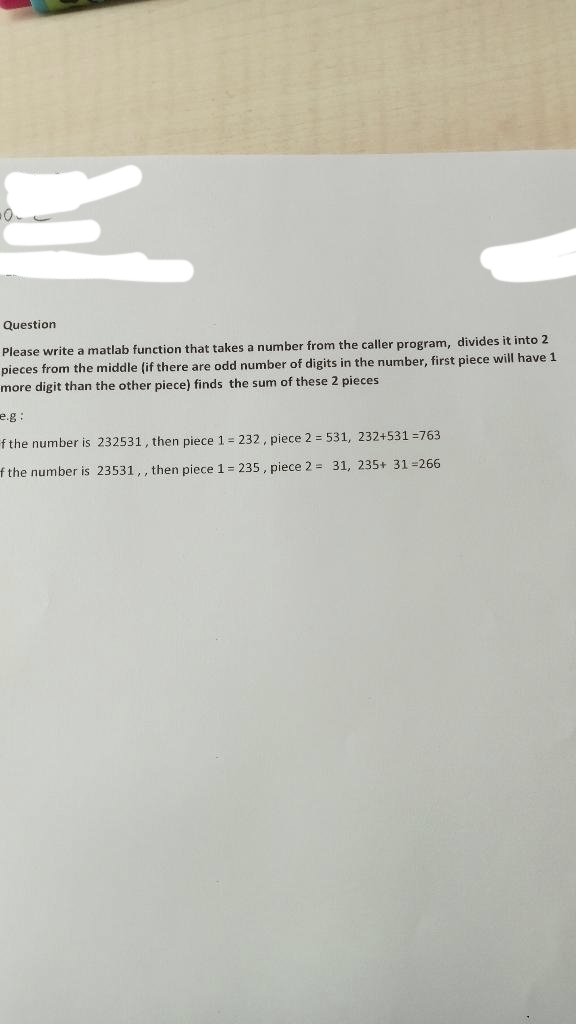 E
Question
Please write a matlab function that takes a number from the caller program, divides it into 2
pieces from the middle (if there are odd number of digits in the number, first piece will have 1
more digit than the other piece) finds the sum of these 2 pieces
e.g:
f the number is 232531, then piece 1 = 232, piece 2 = 531, 232+531 =763
f the number is 23531,, then piece 1 = 235, piece 2 = 31, 235+ 31 =266