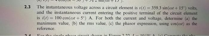 2.3 The instantaneous voltage across a circuit element is v(t) = 359.3 sin(cot +15°) volts,
and the instantaneous current entering the positive terminal of the circuit element
is i(t) = 100 cos(cot +5°) A. For both the current and voltage, determine (a) the
maximum value, (b) the rms value, (c) the phasor expression, using cos(cot) as the
reference.
24
For the single phace circuit choun in Figure 2.22
10/00 A fo) Compute the phi